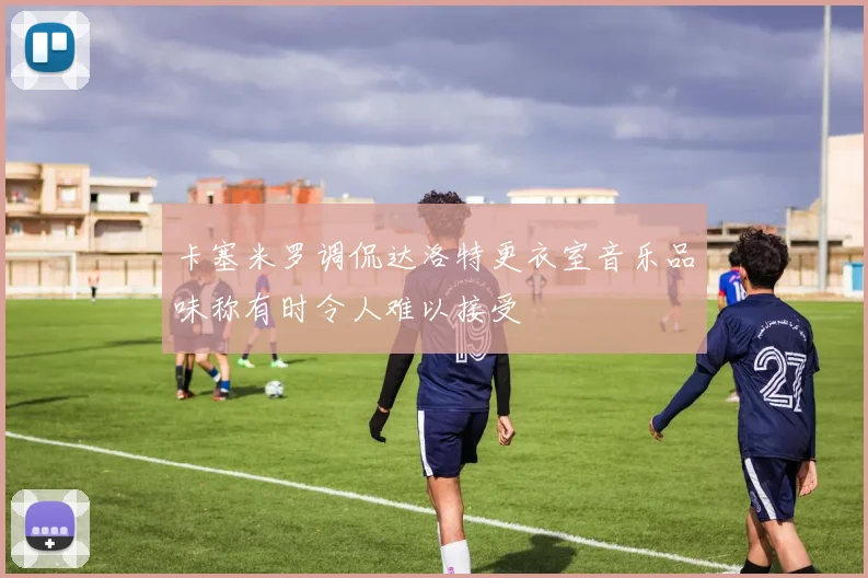 卡塞米罗调侃达洛特更衣室音乐品味称有时令人难以接受