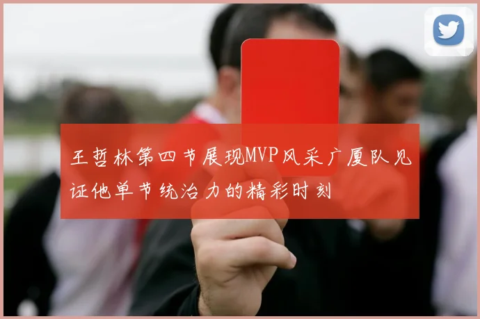 王哲林第四节展现MVP风采广厦队见证他单节统治力的精彩时刻