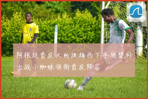 阿根廷首发大轮换梅西下半场替补出战小蜘蛛领衔首发阵容