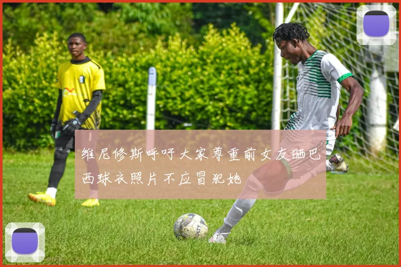 维尼修斯呼吁大家尊重前女友晒巴西球衣照片不应冒犯她