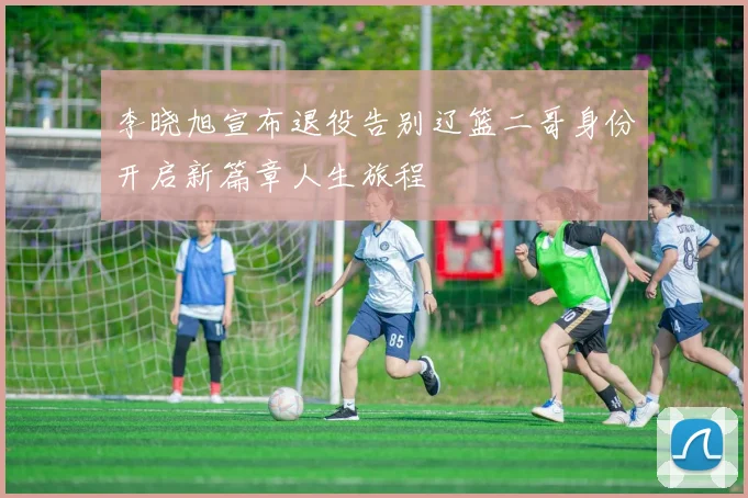 李晓旭宣布退役告别辽篮二哥身份开启新篇章人生旅程