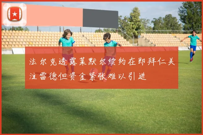法尔克透露莱默尔续约在即拜仁关注雷德但资金紧张难以引进