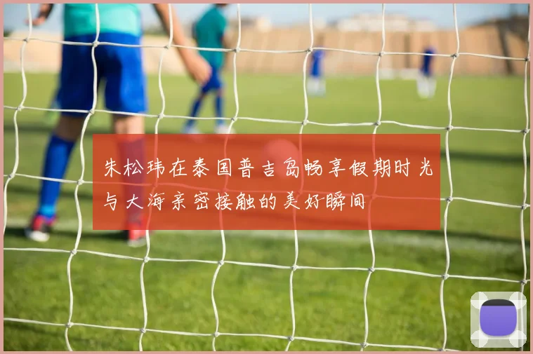 朱松玮在泰国普吉岛畅享假期时光与大海亲密接触的美好瞬间