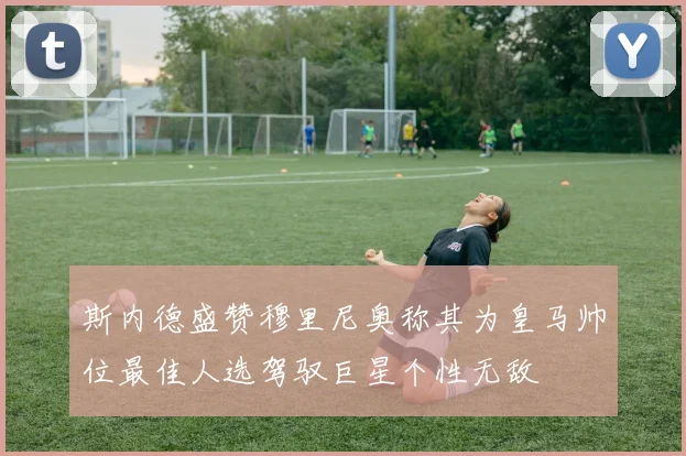 斯内德盛赞穆里尼奥称其为皇马帅位最佳人选驾驭巨星个性无敌
