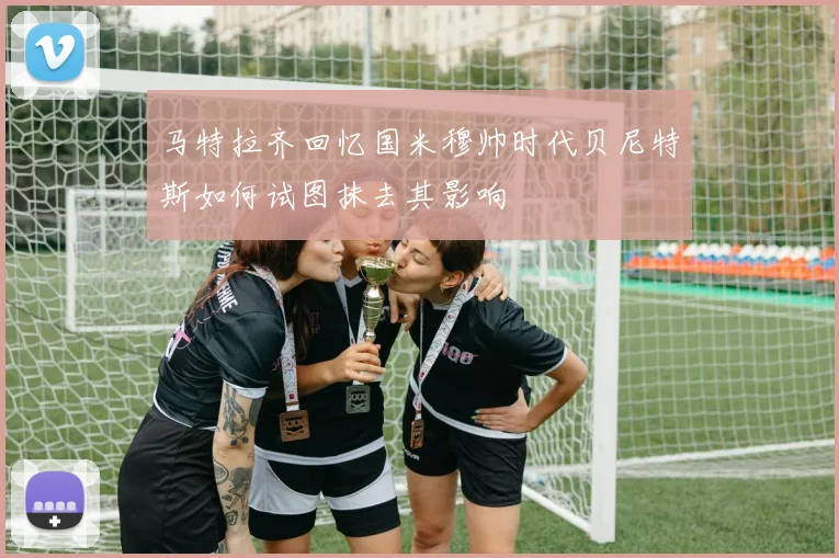 马特拉齐回忆国米穆帅时代贝尼特斯如何试图抹去其影响