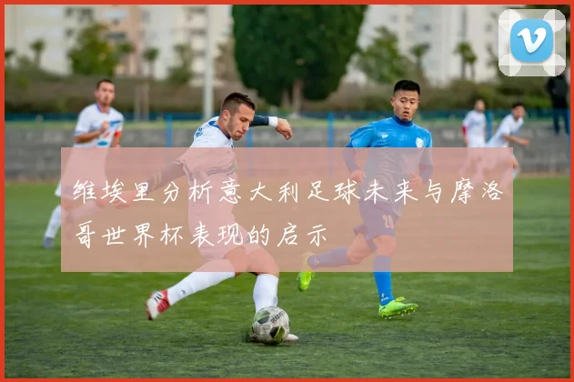 维埃里分析意大利足球未来与摩洛哥世界杯表现的启示