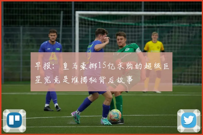 早报：皇马豪掷15亿求购的超级巨星究竟是谁揭秘背后故事