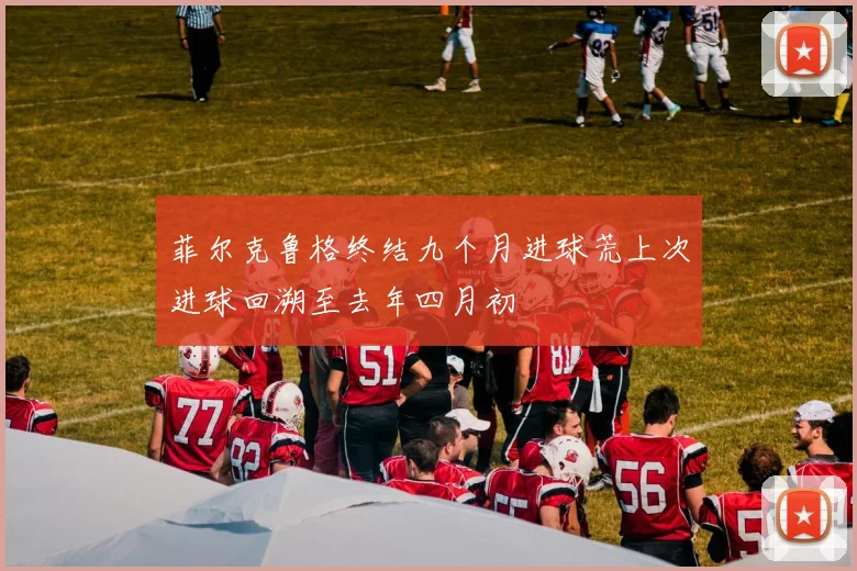 菲尔克鲁格终结九个月进球荒上次进球回溯至去年四月初