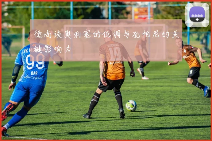 德尚谈奥利塞的低调与孔帕尼的关键影响力