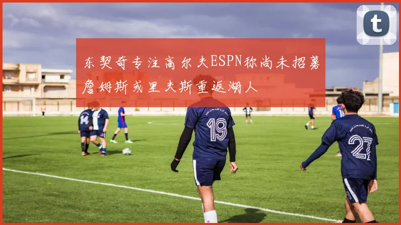 东契奇专注高尔夫ESPN称尚未招募詹姆斯或里夫斯重返湖人