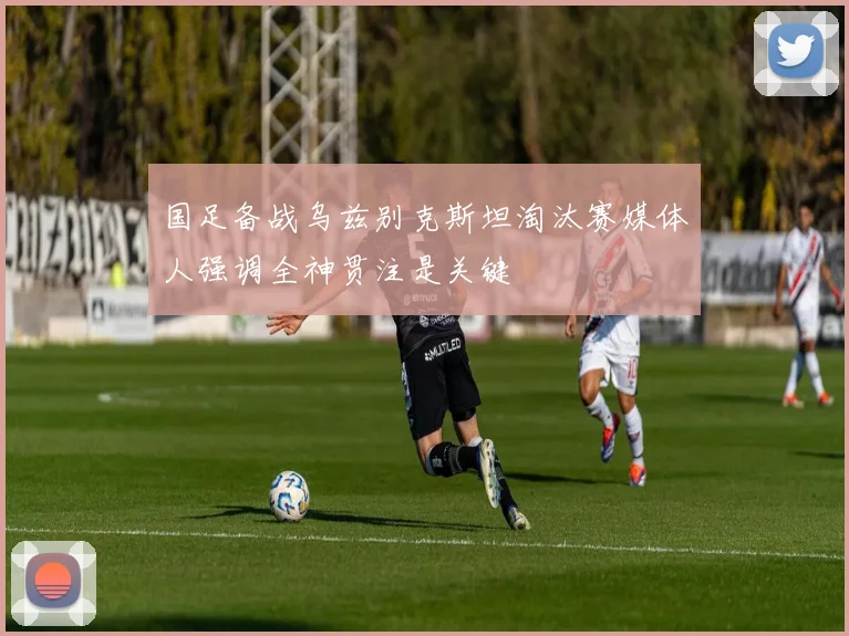 国足备战乌兹别克斯坦淘汰赛媒体人强调全神贯注是关键
